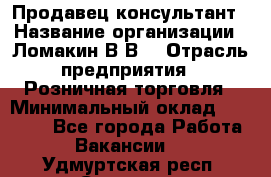 Продавец-консультант › Название организации ­ Ломакин В.В. › Отрасль предприятия ­ Розничная торговля › Минимальный оклад ­ 35 000 - Все города Работа » Вакансии   . Удмуртская респ.,Сарапул г.